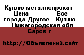 Куплю металлопрокат › Цена ­ 800 000 - Все города Другое » Куплю   . Нижегородская обл.,Саров г.